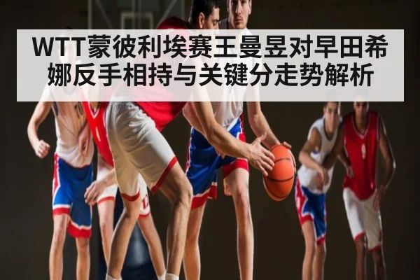 WTT蒙彼利埃赛王曼昱对早田希娜反手相持与关键分走势解析